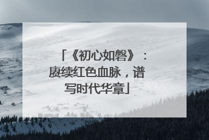 《初心如磐》：赓续红色血脉，谱写时代华章