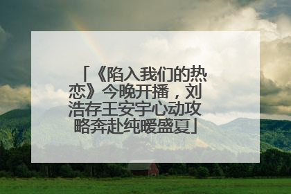 《陷入我们的热恋》今晚开播，刘浩存王安宇心动攻略奔赴纯暧盛夏