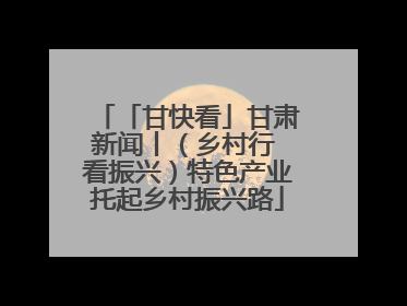 「甘快看」甘肃新闻丨（乡村行 看振兴）特色产业托起乡村振兴路