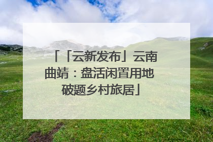 「云新发布」云南曲靖：盘活闲置用地 破题乡村旅居