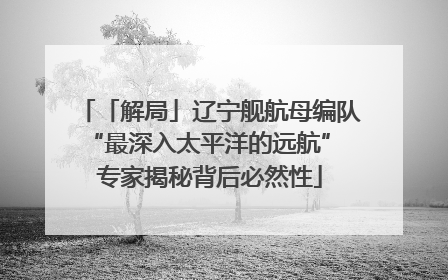 「解局」辽宁舰航母编队“最深入太平洋的远航” 专家揭秘背后必然性