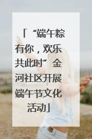 “端午粽有你，欢乐共此时”金河社区开展端午节文化活动