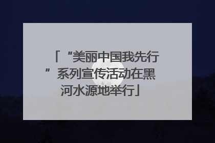 “美丽中国我先行”系列宣传活动在黑河水源地举行
