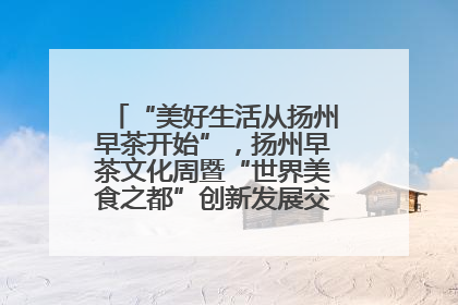 “美好生活从扬州早茶开始”，扬州早茶文化周暨“世界美食之都”创新发展交流活动启幕
