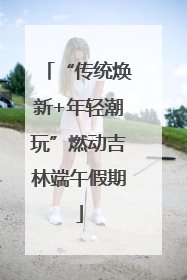 “传统焕新+年轻潮玩”燃动吉林端午假期