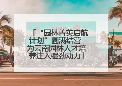 “园林菁英启航计划”圆满结营 为云南园林人才培养注入强劲动力