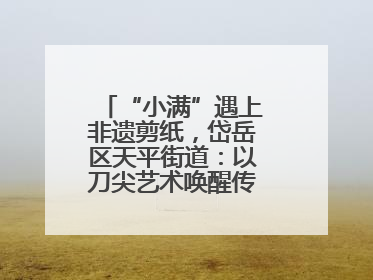 “小满”遇上非遗剪纸，岱岳区天平街道：以刀尖艺术唤醒传统文化基因