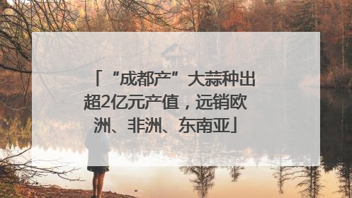 “成都产”大蒜种出超2亿元产值，远销欧洲、非洲、东南亚