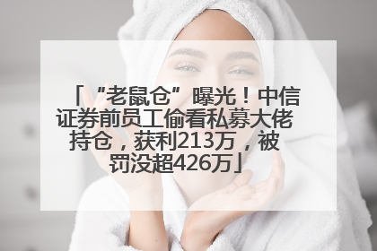 “老鼠仓”曝光！中信证券前员工偷看私募大佬持仓，获利213万，被罚没超426万