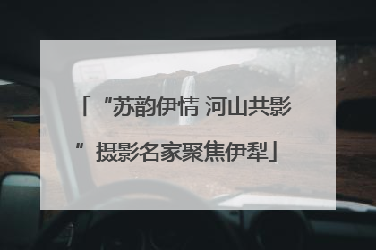 “苏韵伊情 河山共影”摄影名家聚焦伊犁