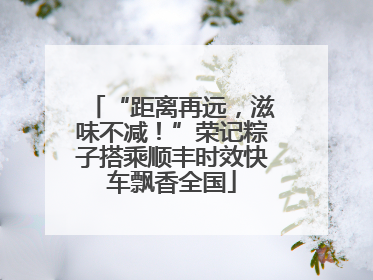 “距离再远，滋味不减！”荣记粽子搭乘顺丰时效快车飘香全国