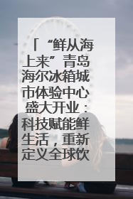 “鲜从海上来”青岛海尔冰箱城市体验中心盛大开业：科技赋能鲜生活，重新定义全球饮食未来