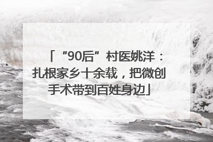 “90后”村医姚洋：扎根家乡十余载，把微创手术带到百姓身边