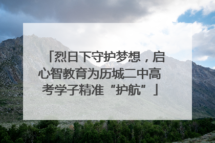 烈日下守护梦想，启心智教育为历城二中高考学子精准“护航”