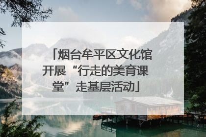 烟台牟平区文化馆开展“行走的美育课堂”走基层活动