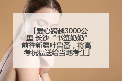 爱心跨越3000公里 长沙“书签奶奶”前往新疆吐鲁番，将高考祝福送给当地考生