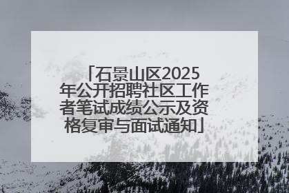 石景山区2025年公开招聘社区工作者笔试成绩公示及资格复审与面试通知