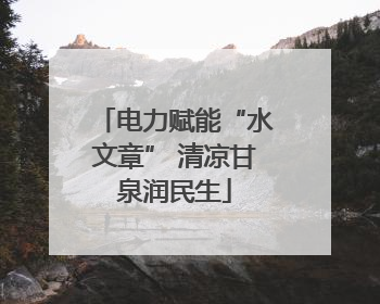 电力赋能“水文章” 清凉甘泉润民生