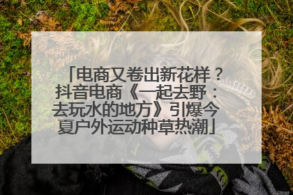 电商又卷出新花样？抖音电商《一起去野：去玩水的地方》引爆今夏户外运动种草热潮
