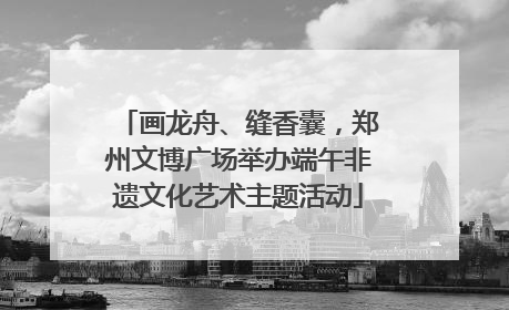 画龙舟、缝香囊，郑州文博广场举办端午非遗文化艺术主题活动