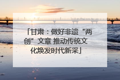 甘肃：做好非遗“两创”文章 推动传统文化焕发时代新采