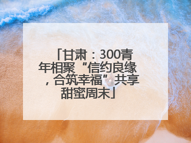 甘肃：300青年相聚“信约良缘，合筑幸福”共享甜蜜周末