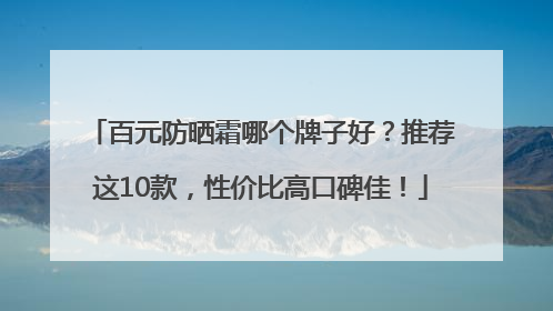 百元防晒霜哪个牌子好？推荐这10款，性价比高口碑佳！