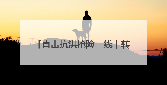 直击抗洪抢险一线｜转移群众、抢修道路 各方救援力量持续奋战