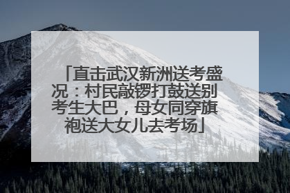 直击武汉新洲送考盛况：村民敲锣打鼓送别考生大巴，母女同穿旗袍送大女儿去考场