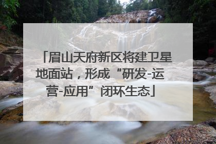 眉山天府新区将建卫星地面站，形成“研发-运营-应用”闭环生态