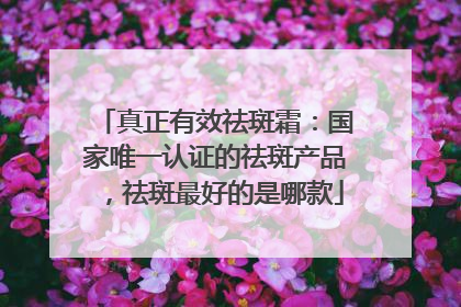 真正有效祛斑霜：国家唯一认证的祛斑产品，祛斑最好的是哪款