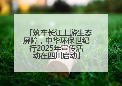 筑牢长江上游生态屏障，中华环保世纪行2025年宣传活动在四川启动