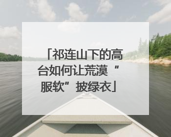 祁连山下的高台如何让荒漠“服软”披绿衣