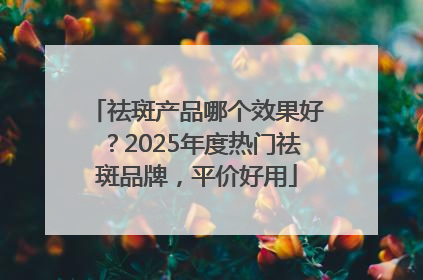 祛斑产品哪个效果好？2025年度热门祛斑品牌，平价好用