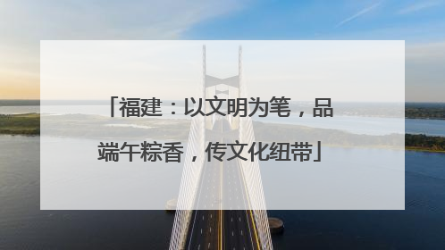 福建：以文明为笔，品端午粽香，传文化纽带