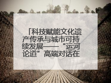 科技赋能文化遗产传承与城市可持续发展——“运河论道”高端对话在京举办