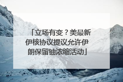 立场有变？美最新伊核协议提议允许伊朗保留铀浓缩活动