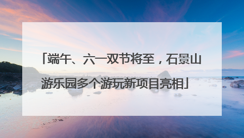 端午、六一双节将至，石景山游乐园多个游玩新项目亮相