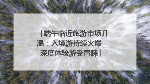 端午临近旅游市场升温：入境游持续火爆 深度体验游受青睐
