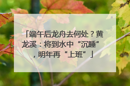 端午后龙舟去何处？黄龙溪：将到水中“沉睡”，明年再“上班”