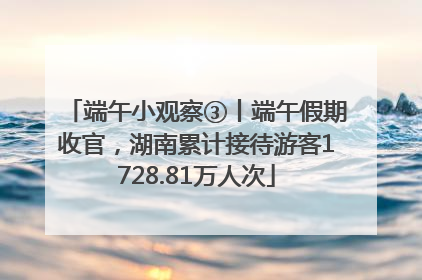 端午小观察③丨端午假期收官，湖南累计接待游客1728.81万人次