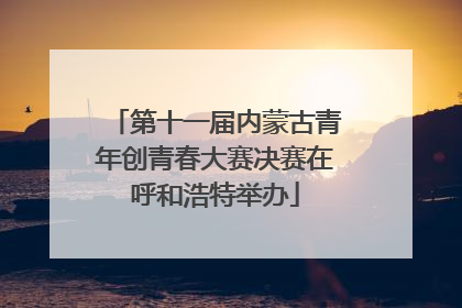第十一届内蒙古青年创青春大赛决赛在呼和浩特举办