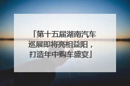 第十五届湖南汽车巡展即将亮相益阳，打造年中购车盛宴