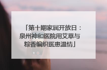 第十期家属开放日：泉州神和医院用艾草与粽香编织医患温情