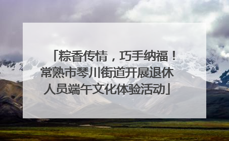 粽香传情，巧手纳福！常熟市琴川街道开展退休人员端午文化体验活动