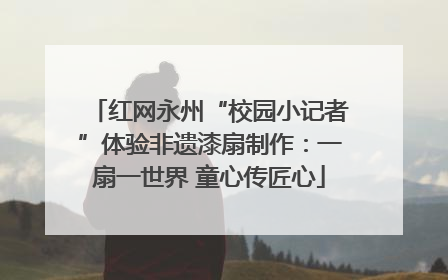 红网永州“校园小记者”体验非遗漆扇制作：一扇一世界 童心传匠心