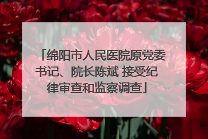 绵阳市人民医院原党委书记、院长陈斌 接受纪律审查和监察调查
