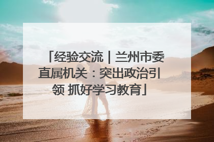 经验交流｜兰州市委直属机关：突出政治引领 抓好学习教育