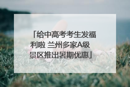 给中高考考生发福利啦 兰州多家A级景区推出暑期优惠