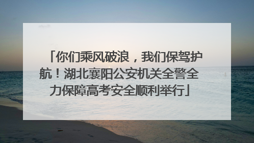 你们乘风破浪，我们保驾护航！湖北襄阳公安机关全警全力保障高考安全顺利举行
